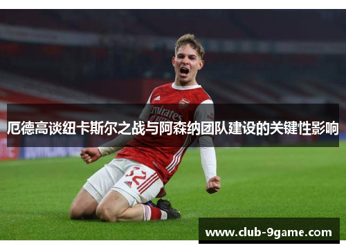 厄德高谈纽卡斯尔之战与阿森纳团队建设的关键性影响 厄德高谈纽卡斯尔之战与阿森纳团队建设的关键性影响