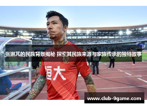 张琳芃的民族背景揭秘 探索其民族来源与家族传承的独特故事 张琳芃的民族背景揭秘 探索其民族来源与家族传承的独特故事