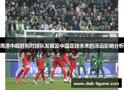 海港中超胜利对球队发展及中国足球未来的深远影响分析