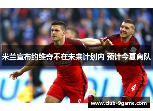 米兰宣布约维奇不在未来计划内 预计今夏离队 米兰宣布约维奇不在未来计划内 预计今夏离队