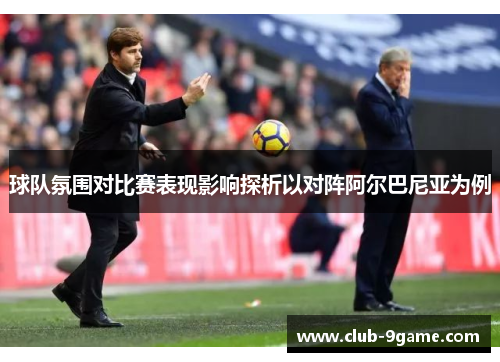 球队氛围对比赛表现影响探析以对阵阿尔巴尼亚为例 球队氛围对比赛表现影响探析以对阵阿尔巴尼亚为例