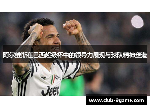 阿尔维斯在巴西超级杯中的领导力展现与球队精神塑造