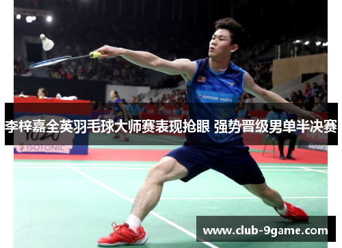 李梓嘉全英羽毛球大师赛表现抢眼 强势晋级男单半决赛 李梓嘉全英羽毛球大师赛表现抢眼 强势晋级男单半决赛