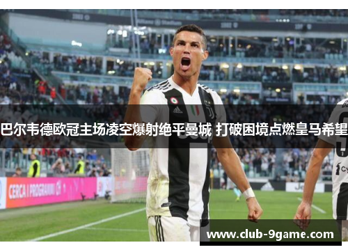 巴尔韦德欧冠主场凌空爆射绝平曼城 打破困境点燃皇马希望