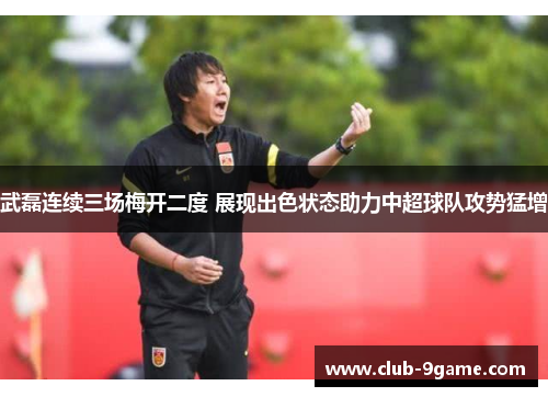 武磊连续三场梅开二度 展现出色状态助力中超球队攻势猛增