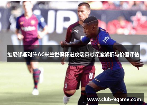 维尼修斯对阵AC米兰世俱杯进攻端贡献深度解析与价值评估