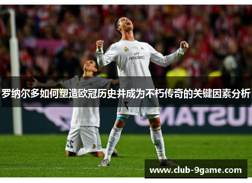 罗纳尔多如何塑造欧冠历史并成为不朽传奇的关键因素分析 罗纳尔多如何塑造欧冠历史并成为不朽传奇的关键因素分析